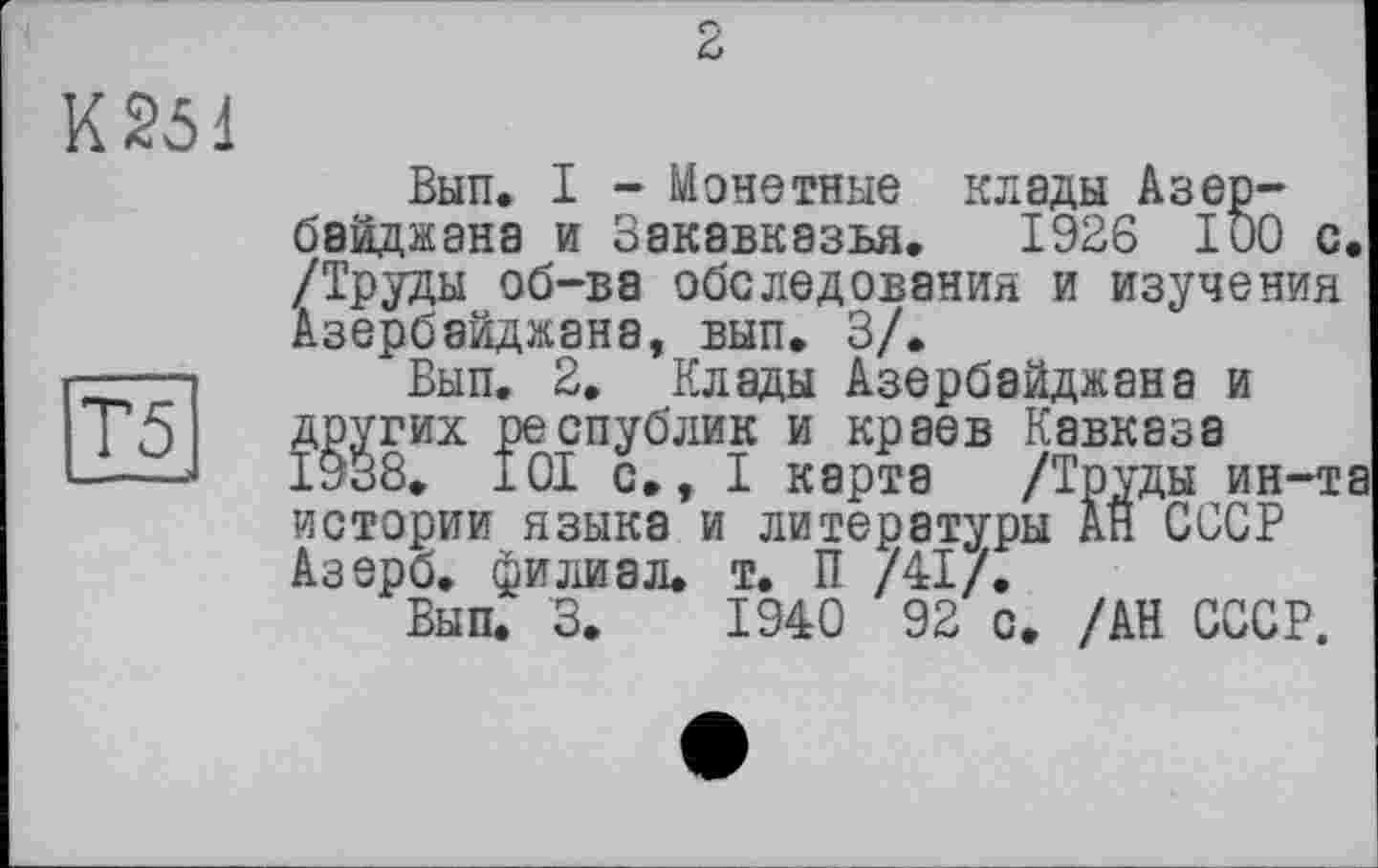 ﻿К251
Т5
Вып. I - Монетные клады Азербайджана и Закавказья. 1926 100 с. /Труды об-ва обследования и изучения Азербайджана, вып. 3/.
Вып. 2. Клады Азербайджана и других республик и краев Кавказа 1938. 101 с., I карта /Труды ин-та истории языка и литературы АН СССР Азерб. филиал, т. П /41/.
Вып. 3.	1940 92 с. /АН СССР.